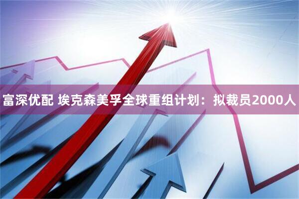 富深优配 埃克森美孚全球重组计划：拟裁员2000人