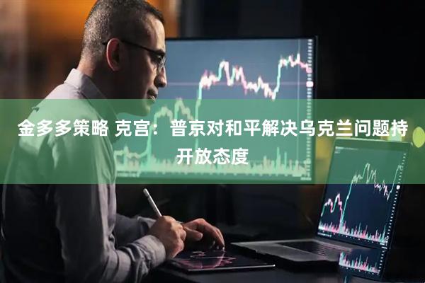 金多多策略 克宫：普京对和平解决乌克兰问题持开放态度
