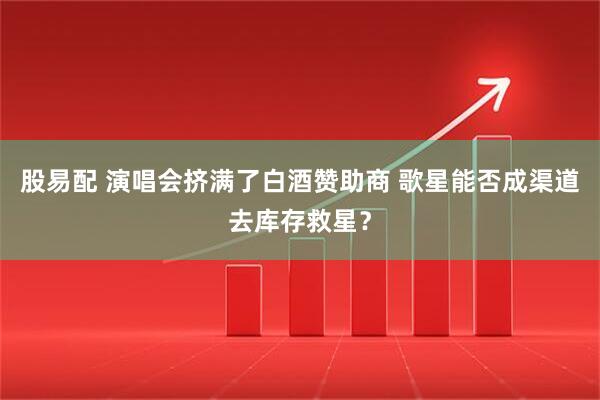 股易配 演唱会挤满了白酒赞助商 歌星能否成渠道去库存救星？