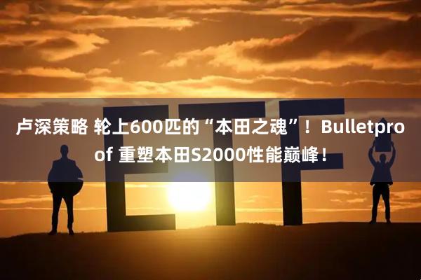 卢深策略 轮上600匹的“本田之魂”！Bulletproof 重塑本田S2000性能巅峰！