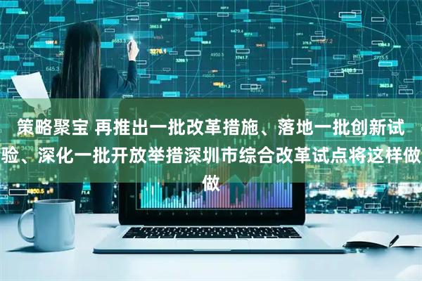 策略聚宝 再推出一批改革措施、落地一批创新试验、深化一批开放举措深圳市综合改革试点将这样做