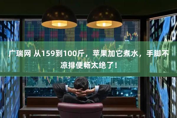 广瑞网 从159到100斤,苹果加它煮水,手脚不凉排便畅太绝了!