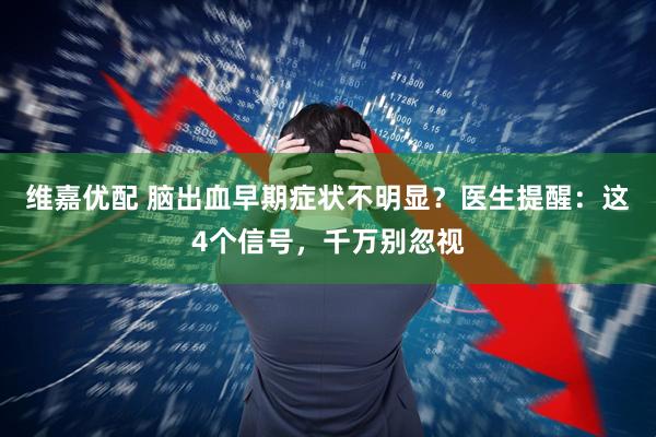 维嘉优配 脑出血早期症状不明显？医生提醒：这4个信号，千万别忽视