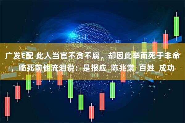 广发E配 此人当官不贪不腐,却因此举而死于非命,临死前他流泪说:是报应_陈兆棠_百姓_成功
